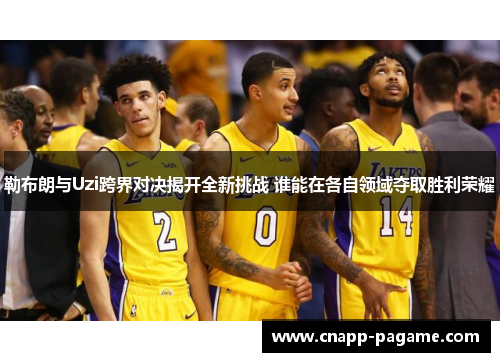 勒布朗与Uzi跨界对决揭开全新挑战 谁能在各自领域夺取胜利荣耀