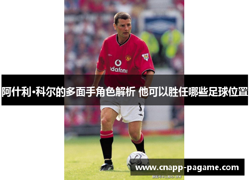 阿什利·科尔的多面手角色解析 他可以胜任哪些足球位置 阿什利·科尔的多面手角色解析 他可以胜任哪些足球位置