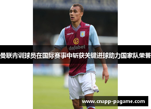 曼联青训球员在国际赛事中斩获关键进球助力国家队荣誉