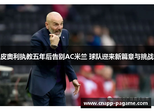 皮奥利执教五年后告别AC米兰 球队迎来新篇章与挑战 皮奥利执教五年后告别AC米兰 球队迎来新篇章与挑战