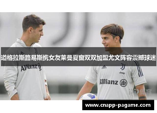 道格拉斯路易斯携女友莱曼夏窗双双加盟尤文阵容震撼球迷